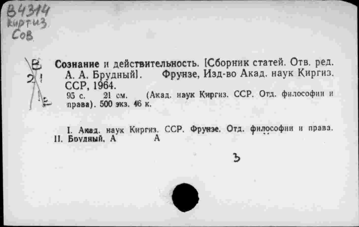 ﻿
Сознание и действительность. (Сборник статей. Отв. ред. А. А. Брудный]. Фрунзе, Изд-во Акад, наук Киргиз. ССР, 1964.
95 с. 21 см. (Акад, наук Киргиз. ССР. Отд. философии и права). 500 экз. 46 к.
I. Акад. наук Киргиз. ССР. Фрунзе. Отд. философии и права.
II. Бпудный. А А